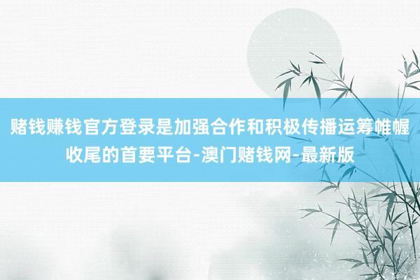 赌钱赚钱官方登录是加强合作和积极传播运筹帷幄收尾的首要平台-澳门赌钱网-最新版