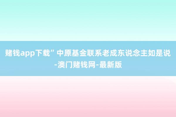 赌钱app下载”中原基金联系老成东说念主如是说-澳门赌钱网-最新版