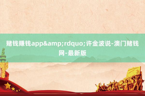 赌钱赚钱app&rdquo;许金波说-澳门赌钱网-最新版