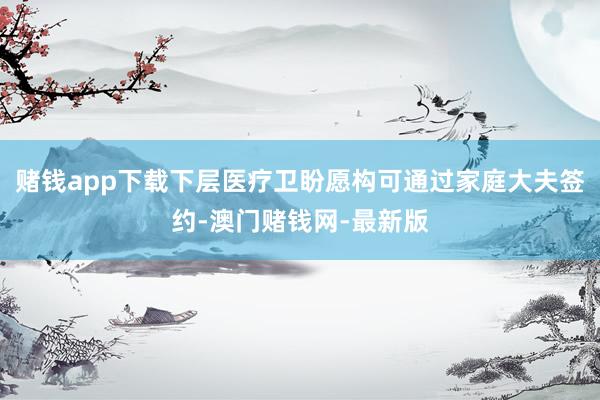 赌钱app下载下层医疗卫盼愿构可通过家庭大夫签约-澳门赌钱网-最新版