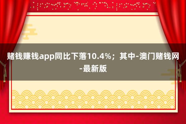 赌钱赚钱app同比下落10.4%；其中-澳门赌钱网-最新版