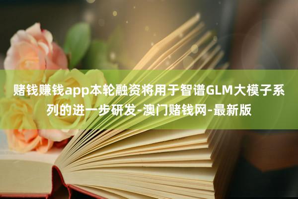赌钱赚钱app本轮融资将用于智谱GLM大模子系列的进一步研发-澳门赌钱网-最新版