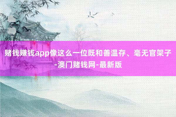 赌钱赚钱app像这么一位既和善温存、毫无官架子-澳门赌钱网-最新版