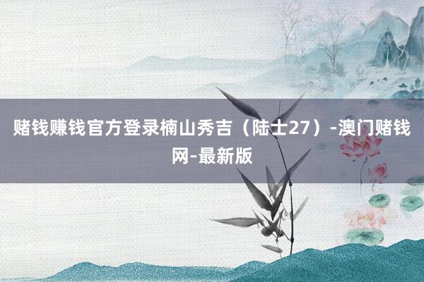赌钱赚钱官方登录楠山秀吉(陆士27)-澳门赌钱网-最新版