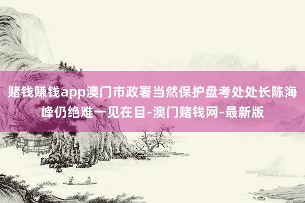 赌钱赚钱app澳门市政署当然保护盘考处处长陈海峰仍绝难一见在目-澳门赌钱网-最新版