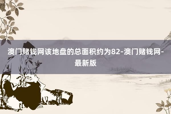 澳门赌钱网该地盘的总面积约为82-澳门赌钱网-最新版