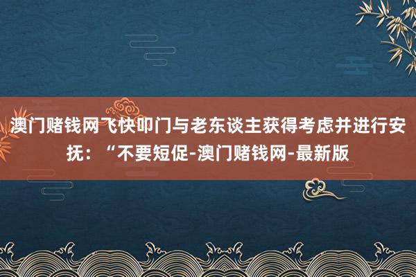 澳门赌钱网飞快叩门与老东谈主获得考虑并进行安抚：“不要短促-澳门赌钱网-最新版