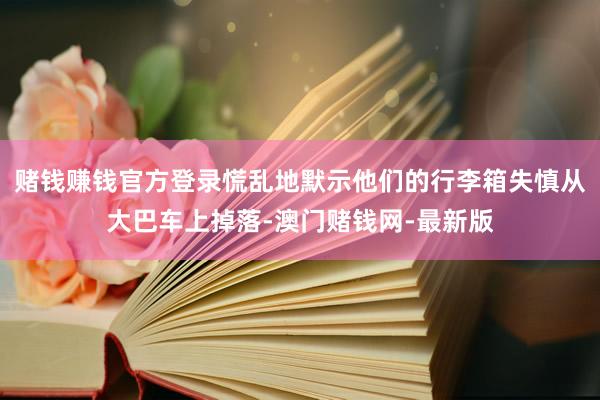 赌钱赚钱官方登录慌乱地默示他们的行李箱失慎从大巴车上掉落-澳门赌钱网-最新版