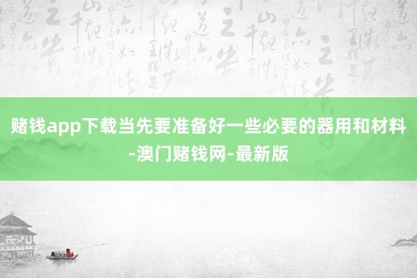 赌钱app下载当先要准备好一些必要的器用和材料-澳门赌钱网-最新版