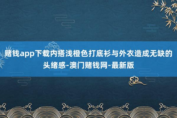 赌钱app下载内搭浅橙色打底衫与外衣造成无缺的头绪感-澳门赌钱网-最新版
