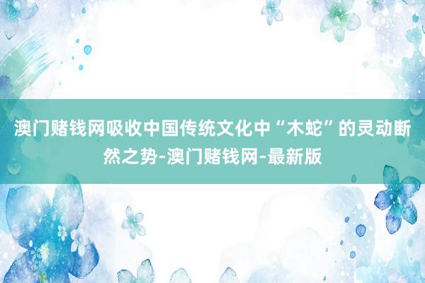 澳门赌钱网吸收中国传统文化中“木蛇”的灵动断然之势-澳门赌钱网-最新版