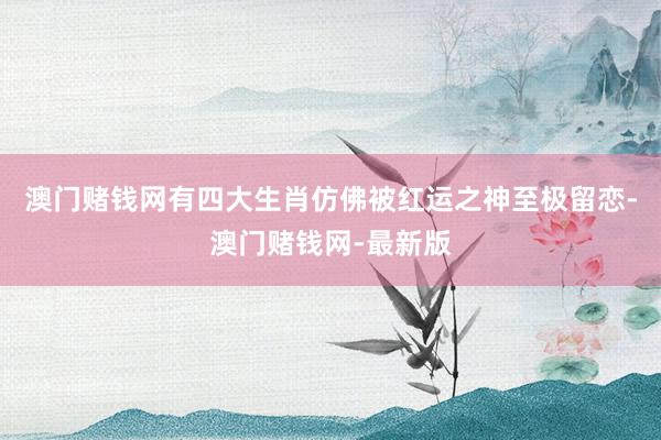 澳门赌钱网有四大生肖仿佛被红运之神至极留恋-澳门赌钱网-最新版