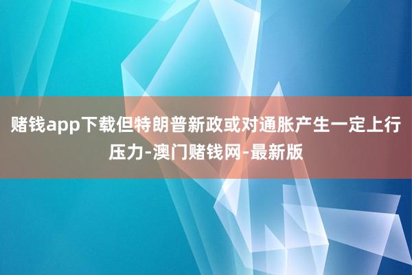 赌钱app下载但特朗普新政或对通胀产生一定上行压力-澳门赌钱网-最新版
