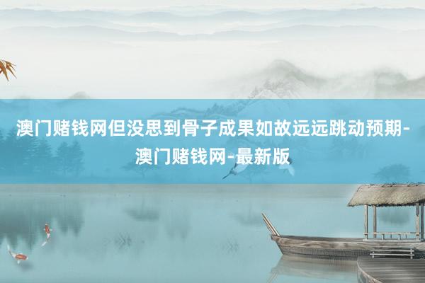 澳门赌钱网但没思到骨子成果如故远远跳动预期-澳门赌钱网-最新版