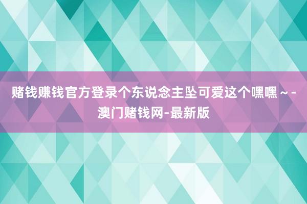 赌钱赚钱官方登录个东说念主坠可爱这个嘿嘿~-澳门赌钱网-最新版