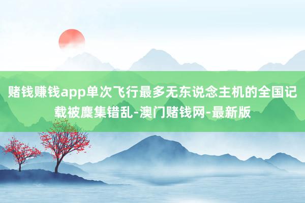 赌钱赚钱app单次飞行最多无东说念主机的全国记载被麇集错乱-澳门赌钱网-最新版