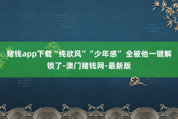 赌钱app下载“纯欲风”“少年感” 全被他一键解锁了-澳门赌钱网-最新版