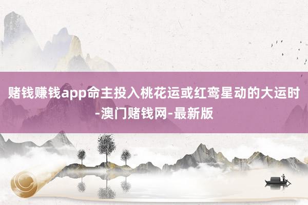 赌钱赚钱app命主投入桃花运或红鸾星动的大运时-澳门赌钱网-最新版