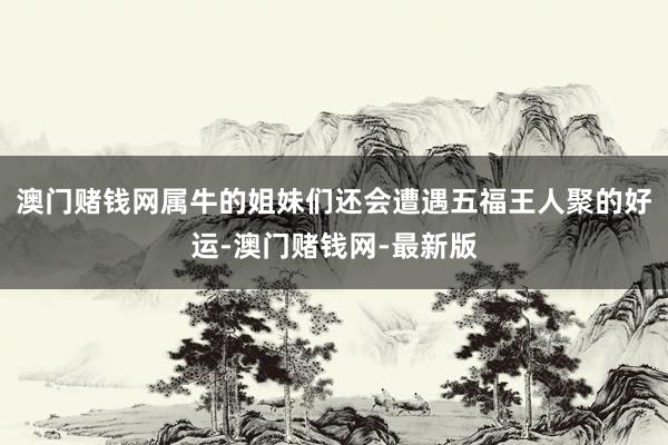 澳门赌钱网属牛的姐妹们还会遭遇五福王人聚的好运-澳门赌钱网-最新版