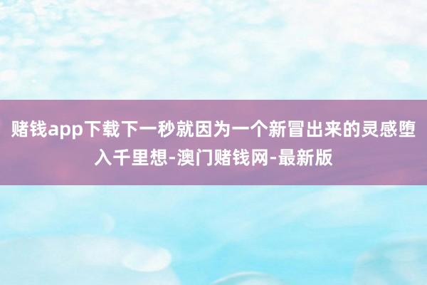 赌钱app下载下一秒就因为一个新冒出来的灵感堕入千里想-澳门赌钱网-最新版