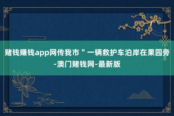 赌钱赚钱app网传我市＂一辆救护车泊岸在果园旁-澳门赌钱网-最新版