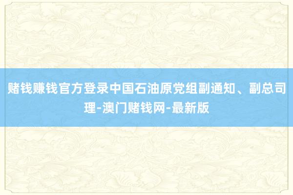 赌钱赚钱官方登录中国石油原党组副通知、副总司理-澳门赌钱网-最新版