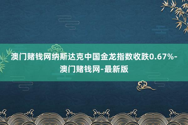 澳门赌钱网　　纳斯达克中国金龙指数收跌0.67%-澳门赌钱网-最新版