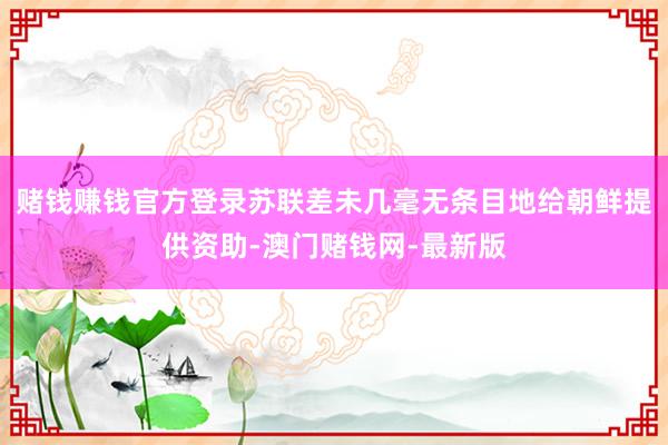 赌钱赚钱官方登录苏联差未几毫无条目地给朝鲜提供资助-澳门赌钱网-最新版