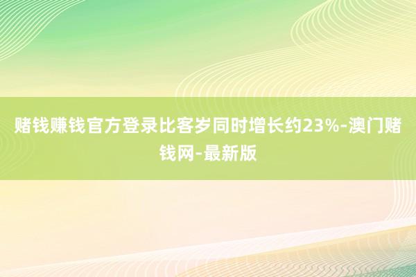 赌钱赚钱官方登录比客岁同时增长约23%-澳门赌钱网-最新版