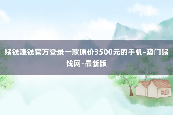 赌钱赚钱官方登录一款原价3500元的手机-澳门赌钱网-最新版
