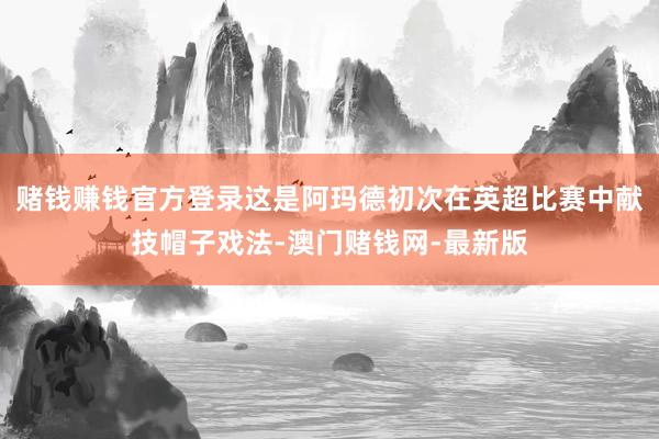 赌钱赚钱官方登录这是阿玛德初次在英超比赛中献技帽子戏法-澳门赌钱网-最新版