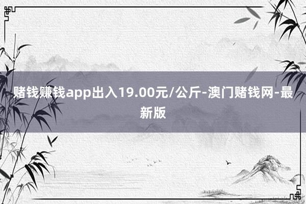 赌钱赚钱app出入19.00元/公斤-澳门赌钱网-最新版