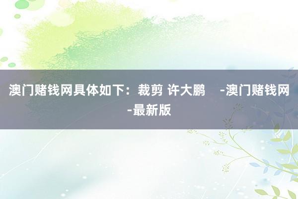 澳门赌钱网具体如下：裁剪 许大鹏    -澳门赌钱网-最新版