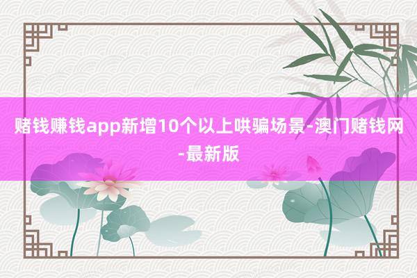 赌钱赚钱app新增10个以上哄骗场景-澳门赌钱网-最新版