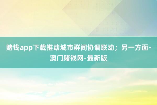 赌钱app下载推动城市群间协调联动；另一方面-澳门赌钱网-最新版