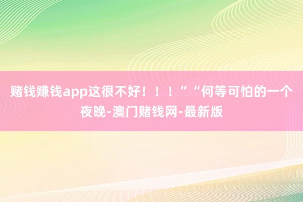 赌钱赚钱app这很不好！！！”　　“何等可怕的一个夜晚-澳门赌钱网-最新版