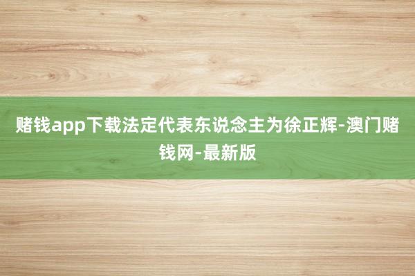 赌钱app下载法定代表东说念主为徐正辉-澳门赌钱网-最新版