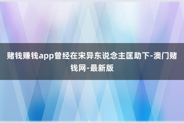 赌钱赚钱app曾经在宋异东说念主匡助下-澳门赌钱网-最新版