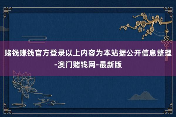 赌钱赚钱官方登录以上内容为本站据公开信息整理-澳门赌钱网-最新版