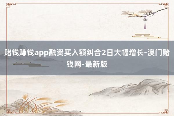 赌钱赚钱app融资买入额纠合2日大幅增长-澳门赌钱网-最新版