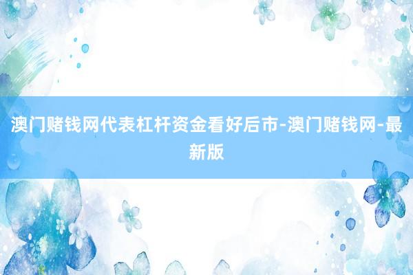 澳门赌钱网代表杠杆资金看好后市-澳门赌钱网-最新版