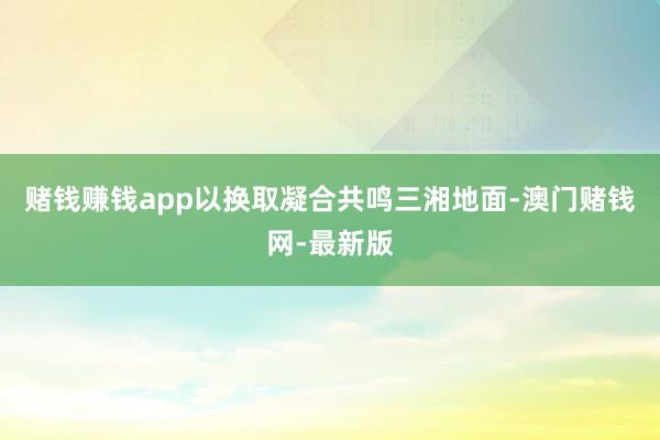 赌钱赚钱app以换取凝合共鸣三湘地面-澳门赌钱网-最新版