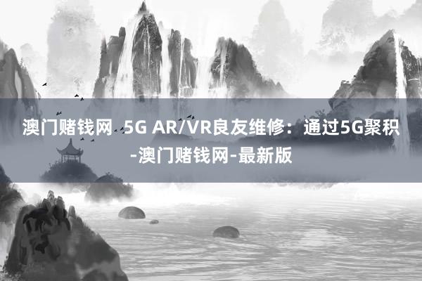 澳门赌钱网  5G AR/VR良友维修：通过5G聚积-澳门赌钱网-最新版
