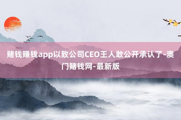 赌钱赚钱app以致公司CEO王人敢公开承认了-澳门赌钱网-最新版