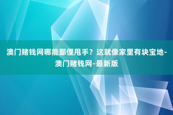 澳门赌钱网哪能鄙俚甩手？这就像家里有块宝地-澳门赌钱网-最新版