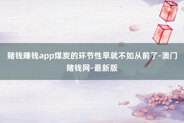 赌钱赚钱app煤炭的环节性早就不如从前了-澳门赌钱网-最新版