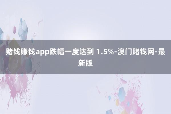 赌钱赚钱app跌幅一度达到 1.5%-澳门赌钱网-最新版