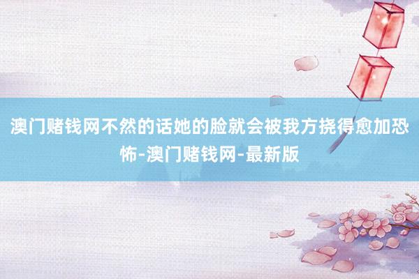 澳门赌钱网不然的话她的脸就会被我方挠得愈加恐怖-澳门赌钱网-最新版