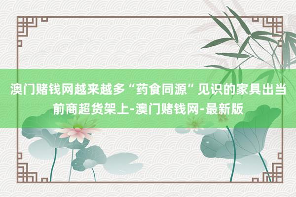 澳门赌钱网越来越多“药食同源”见识的家具出当前商超货架上-澳门赌钱网-最新版