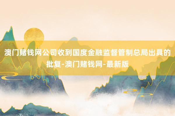澳门赌钱网公司收到国度金融监督管制总局出具的批复-澳门赌钱网-最新版
